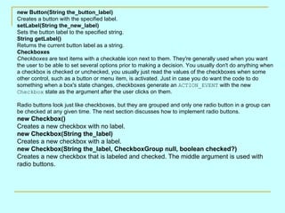new Button(String the_button_label)
Creates a button with the specified label.
setLabel(String the_new_label)
Sets the button label to the specified string.
String getLabel()
Returns the current button label as a string.
Checkboxes
Checkboxes are text items with a checkable icon next to them. They're generally used when you want
the user to be able to set several options prior to making a decision. You usually don't do anything when
a checkbox is checked or unchecked, you usually just read the values of the checkboxes when some
other control, such as a button or menu item, is activated. Just in case you do want the code to do
something when a box's state changes, checkboxes generate an ACTION_EVENT with the new
Checkbox state as the argument after the user clicks on them.

Radio buttons look just like checkboxes, but they are grouped and only one radio button in a group can
be checked at any given time. The next section discusses how to implement radio buttons.
new Checkbox()
Creates a new checkbox with no label.
new Checkbox(String the_label)
Creates a new checkbox with a label.
new Checkbox(String the_label, CheckboxGroup null, boolean checked?)
Creates a new checkbox that is labeled and checked. The middle argument is used with
radio buttons.
 