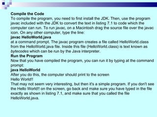 Compile the Code
To compile the program, you need to first install the JDK. Then, use the program
javac included with the JDK to convert the text in listing 7.1 to code which the
computer can run. To run javac, on a Macintosh drag the source file over the javac
icon. On any other computer, type the line:
javac HelloWorld.java
at a command prompt. The javac program creates a file called HelloWorld.class
from the HelloWorld.java file. Inside this file (HelloWorld.class) is text known as
bytecodes which can be run by the Java interpreter.
Run the Program
Now that you have compiled the program, you can run it by typing at the command
prompt:
java HelloWorld
After you do this, the computer should print to the screen
Hello World!!
That may not seem very interesting, but then it's a simple program. If you don't see
the Hello World!! on the screen, go back and make sure you have typed in the file
exactly as shown in listing 7.1, and make sure that you called the file
HelloWorld.java.
 