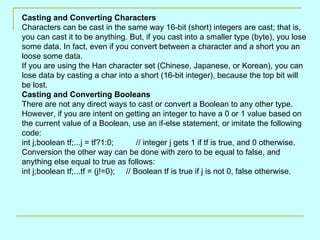 Casting and Converting Characters
Characters can be cast in the same way 16-bit (short) integers are cast; that is,
you can cast it to be anything. But, if you cast into a smaller type (byte), you lose
some data. In fact, even if you convert between a character and a short you an
loose some data.
If you are using the Han character set (Chinese, Japanese, or Korean), you can
lose data by casting a char into a short (16-bit integer), because the top bit will
be lost.
Casting and Converting Booleans
There are not any direct ways to cast or convert a Boolean to any other type.
However, if you are intent on getting an integer to have a 0 or 1 value based on
the current value of a Boolean, use an if-else statement, or imitate the following
code:
int j;boolean tf;...j = tf?1:0;      // integer j gets 1 if tf is true, and 0 otherwise.
Conversion the other way can be done with zero to be equal to false, and
anything else equal to true as follows:
int j;boolean tf;...tf = (j!=0); // Boolean tf is true if j is not 0, false otherwise.
 