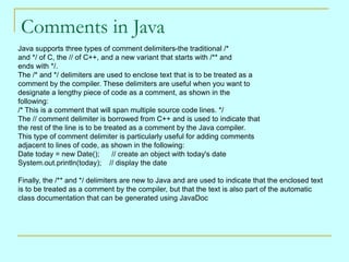 Comments in Java
Java supports three types of comment delimiters-the traditional /*
and */ of C, the // of C++, and a new variant that starts with /** and
ends with */.
The /* and */ delimiters are used to enclose text that is to be treated as a
comment by the compiler. These delimiters are useful when you want to
designate a lengthy piece of code as a comment, as shown in the
following:
/* This is a comment that will span multiple source code lines. */
The // comment delimiter is borrowed from C++ and is used to indicate that
the rest of the line is to be treated as a comment by the Java compiler.
This type of comment delimiter is particularly useful for adding comments
adjacent to lines of code, as shown in the following:
Date today = new Date();         // create an object with today's date
System.out.println(today); // display the date

Finally, the /** and */ delimiters are new to Java and are used to indicate that the enclosed text
is to be treated as a comment by the compiler, but that the text is also part of the automatic
class documentation that can be generated using JavaDoc
 