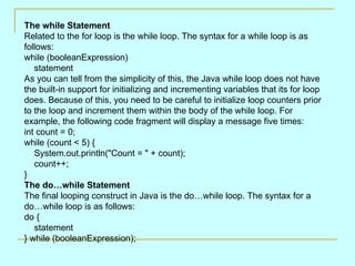 The while Statement
Related to the for loop is the while loop. The syntax for a while loop is as
follows:
while (booleanExpression)
   statement
As you can tell from the simplicity of this, the Java while loop does not have
the built-in support for initializing and incrementing variables that its for loop
does. Because of this, you need to be careful to initialize loop counters prior
to the loop and increment them within the body of the while loop. For
example, the following code fragment will display a message five times:
int count = 0;
while (count < 5) {
   System.out.println("Count = " + count);
   count++;
}
The do…while Statement
The final looping construct in Java is the do…while loop. The syntax for a
do…while loop is as follows:
do {
   statement
} while (booleanExpression);
 