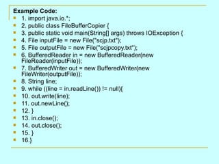 Example Code:
 1. import java.io.*;
 2. public class FileBufferCopier {
 3. public static void main(String[] args) throws IOException {
 4. File inputFile = new File("scjp.txt");
 5. File outputFile = new File("scjpcopy.txt");
 6. BufferedReader in = new BufferedReader(new
  FileReader(inputFile));
 7. BufferedWriter out = new BufferedWriter(new
  FileWriter(outputFile));
 8. String line;
 9. while ((line = in.readLine()) != null){
 10. out.write(line);
 11. out.newLine();
 12. }
 13. in.close();
 14. out.close();
 15. }
 16.}
 