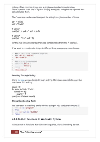 100 “Core Python Programming”
Joining of two or more strings into a single one is called concatenation.
The + operator does this in Python. Simply writing two string literals together also
concatenates them.
The * operator can be used to repeat the string for a given number of times.
str1 = 'Hello'
str2 ='World!'
# using +
print('str1 + str2 = ', str1 + str2)
# using *
print('str1 * 3 =', str1 * 3)
Writing two string literals together also concatenates them like + operator.
If we want to concatenate strings in different lines, we can use parentheses.
1. >>> # two string literals together
2. >>> 'Hello ''World!'
3. 'Hello World!'
4.
5. >>> # using parentheses
6. >>> s = ('Hello '
7. ... 'World')
8. >>> s
9. 'Hello World'
Iterating Through String:
Using for loop we can iterate through a string. Here is an example to count the
number of 'l' in a string.
count = 0
for letter in 'Hello World':
if(letter == 'l'):
count += 1
print(count,'letters found')
String Membership Test:
We can test if a sub string exists within a string or not, using the keyword in.
1. >>> 'a' in 'program'
2. True
3. >>> 'at' not in 'battle'
4. False
4.6.6 Built-in functions to Work with Python
Various built-in functions that work with sequence, works with string as well.
 