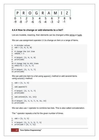 87 “Core Python Programming”
4.4.4 How to change or add elements to a list?
List are mutable, meaning, their elements can be changed unlike string or tuple.
We can use assignment operator (=) to change an item or a range of items.
1. # mistake values
2. odd = [2, 4, 6, 8]
3.
4. # change the 1st item
5. odd[0] = 1
6.
7. # Output: [1, 4, 6, 8]
8. print(odd)
9.
10.# change 2nd to 4th items
11.odd[1:4] = [3, 5, 7]
12.
13.# Output: [1, 3, 5, 7]
14.print(odd)
We can add one item to a list using append() method or add several items
using extend() method.
1. odd = [1, 3, 5]
2.
3. odd.append(7)
4.
5. # Output: [1, 3, 5, 7]
6. print(odd)
7.
8. odd.extend([9, 11, 13])
9.
10.# Output: [1, 3, 5, 7, 9, 11, 13]
11.print(odd)
We can also use + operator to combine two lists. This is also called concatenation.
The * operator repeats a list for the given number of times.
1. odd = [1, 3, 5]
2.
3. # Output: [1, 3, 5, 9, 7, 5]
4. print(odd + [9, 7, 5])
 
