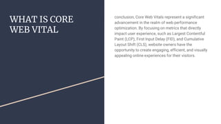 WHAT IS CORE
WEB VITAL
conclusion, Core Web Vitals represent a significant
advancement in the realm of web performance
optimization. By focusing on metrics that directly
impact user experience, such as Largest Contentful
Paint (LCP), First Input Delay (FID), and Cumulative
Layout Shift (CLS), website owners have the
opportunity to create engaging, efficient, and visually
appealing online experiences for their visitors.
 