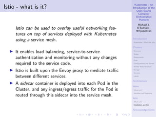 Kubernetes - An
Introduction to the
Open Source
Container
Orchestration
Platform
Michael J.
O’Sullivan -
@mjjosullivan
Introduction
Kubernetes: What and Why
Clusters
Structure
Nodes
Deployments
Pods
Configurations and Secrets
Worker Node Structure
Storage
Services
Labels
Architecture
Helm
What is it?
Installing and Deploying
Istio
What is it?
Installation and Use
Acknowledgements
.
.
.
.
.
.
.
.
.
.
.
.
.
.
.
.
.
.
.
.
.
.
.
.
.
.
.
.
.
.
.
.
.
.
.
.
.
.
.
.
Istio - what is it?
Istio can be used to overlay useful networking fea-
tures on top of services deployed with Kubernetes
using a service mesh.
▶ It enables load balancing, service-to-service
authentication and monitoring without any changes
required to the service code.
▶ Istio is built upon the Envoy proxy to mediate traffic
between different services.
▶ A sidecar container is deployed into each Pod in the
Cluster, and any ingress/egress traffic for the Pod is
routed through this sidecar into the service mesh.
 