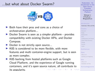 Kubernetes - An
Introduction to the
Open Source
Container
Orchestration
Platform
Michael J.
O’Sullivan -
@mjjosullivan
Introduction
Kubernetes: What and Why
Clusters
Structure
Nodes
Deployments
Pods
Configurations and Secrets
Worker Node Structure
Storage
Services
Labels
Architecture
Helm
What is it?
Installing and Deploying
Istio
What is it?
Installation and Use
Acknowledgements
.
.
.
.
.
.
.
.
.
.
.
.
.
.
.
.
.
.
.
.
.
.
.
.
.
.
.
.
.
.
.
.
.
.
.
.
.
.
.
.
...but what about Docker Swarm?
▶ Both have their pros and cons as a choice of
orchestration platform...
▶ Docker Swarm is seen as a simpler platform - provides
compatibility with existing Docker APIs, and Docker
Compose.
▶ Docker is not strictly open source...
▶ K8S is considered to be more flexible, with more
features and multi container-engine support, but is seen
as more complex.
▶ K8S backing from hosted platforms such as Google
Cloud Platform, and the experience of Google running
containers, and it’s open source nature, all contribute to
its popularity.
 