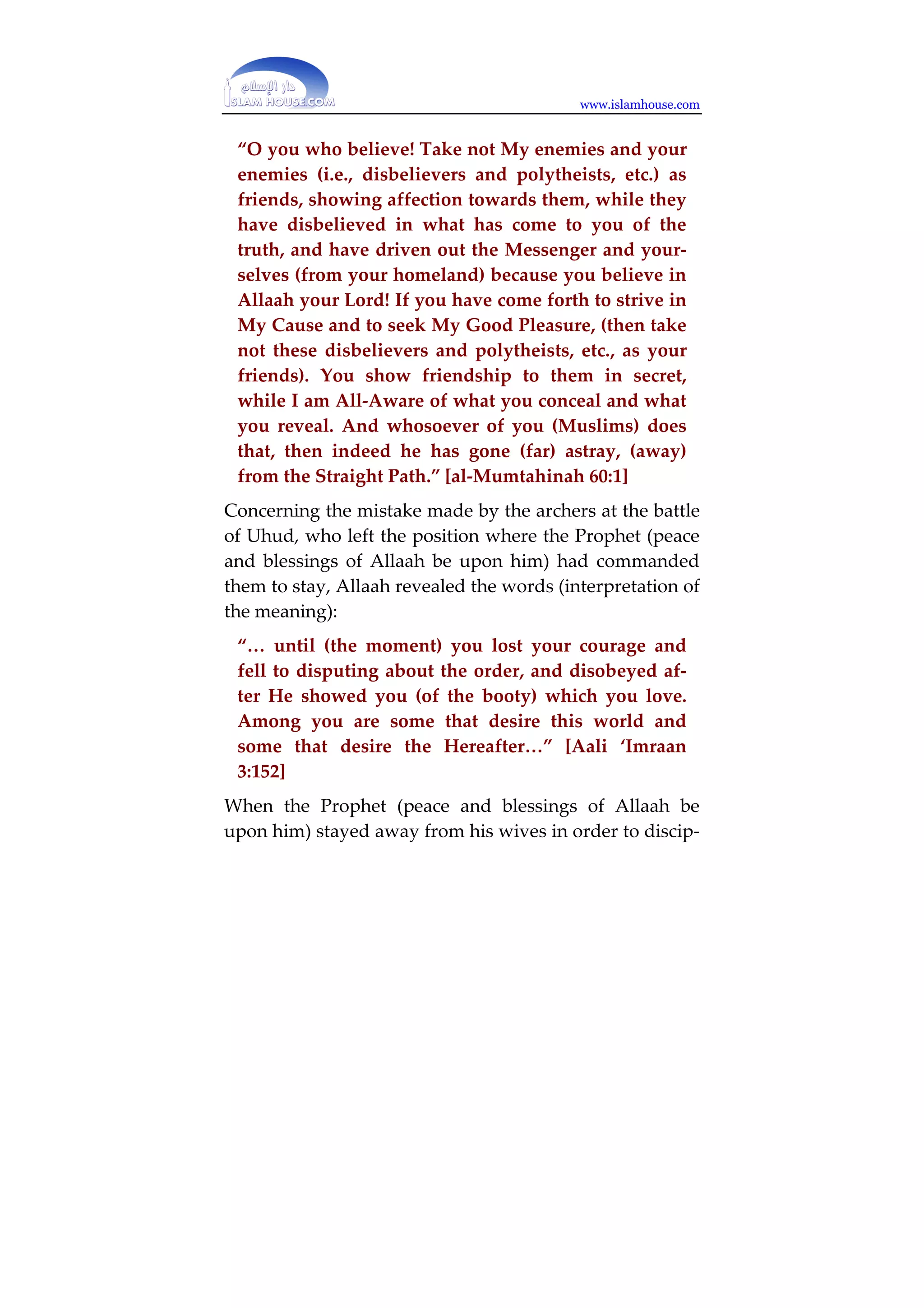 www.islamhouse.com 
ful and divert your attention to another.” [(Abasa 
678-86] 
“And remember when you (Muhammad) said to him 
(Zayd ibn Haarithah – the freed slave of the Prophet) 
on whom Allaah has bestowed Grace (by guiding 
him to Islam) and you (too) have done a favour (by 
freeing him), (Keep your wife to yourself and fear 
Allaah.’ But you did hide in yourself (what Allaah 
had already made known to you – i.e. that He will 
give her to you in marriage) that which Allaah will 
make mainfest, you did fear the people whereas Al-laah 
had a better right that you should fear Him…” 
[al-Ah?aab @@7@] 
“Not for you (O Muhammad) is the decision; wheth-er 
He turns in mercy to (pardons) them or punishes 
them; verily, they are the ?aalimoon (polytheists, 
disobedient, wrong-doers, etc.).” [Aali (Imraan @78$] 
Qur`aan was also revealed to correct the mistakes of 
some of the Sahaabah in some situations. When Haatib 
ibn Abi Balta‘ah (may Allaah be pleased with him) made 
the mistake of writing to the kuffaar of Quraysh and in-forming 
them of the direction in which the Prophet 
(peace and blessings of Allaah be upon him) headed on a 
military campaign against them, Allaah revealed the 
words (interpretation of the meaning): 
 