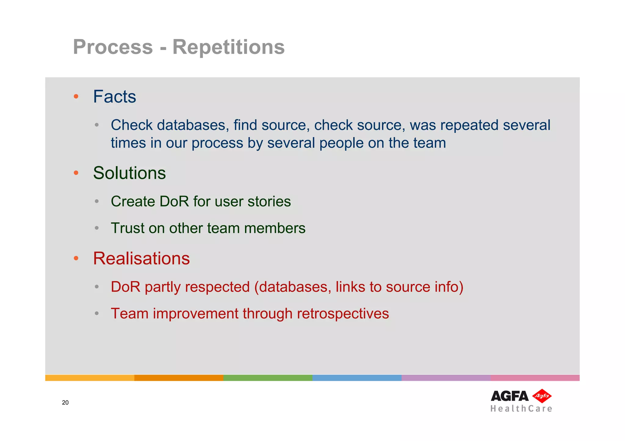 Process - Repetitions

     • Facts
       • Check databases, find source, check source, was repeated several
         times in our process by several people on the team

     • Solutions
       • Create DoR for user stories
       • Trust on other team members

     • Realisations
       • DoR partly respected (databases, links to source info)
       • Team improvement through retrospectives




20
 