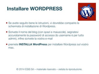 Installare WORDPRESS
¡  Se avete seguito bene le istruzioni, vi dovrebbe comparire la
schermata di installazione di Wordpress. 
¡  Scrivete il nome del blog (con spazi e maiuscole), segnatevi
accuratamente la password di accesso (lo username è per tutto
admin), inﬁne scrivete la vostra e-mail
¡  premete INSTALLA WordPress per installare Wordpress sul vostro
mac.
© 2014 ESIS Srl – materiale riservato – vietata la riproduzione.
 