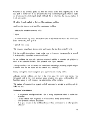 18
Generate all the complete paths and find the distance of the first complete path. If the
next path is shorter save it and proceed in this way abandoning any path when its length
so far exceeds the shortest path length. Although this is better than the previous method it
is still exponential.
Heuristic Search applied to the travelling salesman problem
Applying this concept to the travelling salesperson problem.
1 select a city at random as a start point;
2 repeat
3 to select the next city have a list of all the cities to be visited and choose the nearest one
to the current city , then go to it;
4 until all cities visited
This produces a significant improvement and reduces the time from order N! to N.
It is also possible to produce a bound on the error in the answer it generates but in general
it is not possible to produce such an error bound.
In real problems the value of a particular solution is trickier to establish, this problem is
easier as it is measured in miles, other problems have vaguer measures..
Although heuristics can be created for unstructured knowledge producing cogent analysis
is another issue and this means that the solution lacks reliability.
Rarely is an optimal solution required good approximations usually suffice.
Although heuristic solutions are bad in the worst case the worst case occurs very
infrequently and in the most common cases solutions now exist. Understanding why
heuristics appear to work increases our understanding of the problem.
This method of searching is a general method which can be applied to problems of the
following type.
Problem Characteristics.
- Is the problem decomposable into a set of nearly independent smaller or easier sub-
problems?
- Can the solution steps be ignored or at least undone if they prove unwise?
- Is the problem's universe predictable?
- Is a good solution to the problem obvious without comparison to all other possible
solutions?
 
