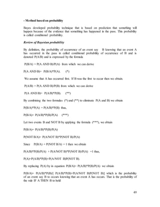 49
- Method based on probability
Bayes developed probability technique that is based on prediction that something will
happen because of the evidence that something has happened in the pass. This probability
is called conditional probability.
Review of Bayesian probability
By definition, the probability of occurrence of an event say B knowing that an event A
has occurred in the pass in called conditional probability of occurrence of B and is
denoted P(A/B) and is expressed by the formula
P(B/A) = P(A AND B)/P(A) from which we can derive
P(A AND B)= P(B/A)*P(A). (*)
We assume that A has occurred first. If B was the first to occur then we obtain.
P(A/B) = P(A AND B)/P(B) from which we can derive
P(A AND B)= P(A/B)*P(B). (**)
By combining the two formulas (*) and (**) to eliminate P(A and B) we obtain
P(B/A)*P(A) = P(A/B)*P(B) thus,
P(B/A)= P(A/B)*P(B)/P(A) (***)
Let two events B and NOT B by applying the formula (***), we obtain
P(B/A)= P(A/B)*P(B)/P(A)
P(NOT B/A)= P(A/NOT B)*P(NOT B)/P(A)
Since P(B/A) + P(NOT B/A) = 1 then we obtain
P(A/B)*P(B)/P(A) + P(A/NOT B)*P(NOT B)/P(A) =1 thus,
P(A)=P(A/B)*P(B)+P(A/NOT B)P(NOT B).
By replacing P(A) by in equation P(B/A)= P(A/B)*P(B)/P(A) we obtain
P(B/A)= P(A/B)*P(B)/[ P(A/B)*P(B)+P(A/NOT B)P(NOT B)] which is the probability
of an event say B to occurs knowing that an event A has occurs. That is the probability of
the rule IF A THEN B to hold
 