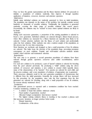 66
Once we have the genetic representation and the fitness function defined, GA proceeds to
initialize a population of solutions randomly, then improve it through repetitive
application of mutation, crossover, inversion and selection operators.
Initialization
Initially many individual solutions are randomly generated to form an initial population.
The population size depends on the nature of the problem, but typically contains several
hundreds or thousands of possible solutions. Traditionally, the population is generated
randomly, covering the entire range of possible solutions (the search space).
Occasionally, the solutions may be "seeded" in areas where optimal solutions are likely to
be found.
Selection
During each successive generation, a proportion of the existing population is selected to
breed a new generation. Individual solutions are selected through a fitness-based process,
where fitter solutions (as measured by a fitness function) are typically more likely to be
selected. Certain selection methods rate the fitness of each solution and preferentially
select the best solutions. Other methods rate only a random sample of the population, as
this process may be very time-consuming.
Most functions are stochastic and designed so that a small proportion of less fit solutions
are selected. This helps keep the diversity of the population large, preventing premature
convergence on poor solutions. Popular and well-studied selection methods include
roulette wheel selection and tournament selection.
Reproduction
The next step is to generate a second generation population of solutions from those
selected through genetic operators: crossover (also called recombination), and/or
mutation.
For each new solution to be produced, a pair of "parent" solutions is selected for breeding
from the pool selected previously. By producing a "child" solution using the above
methods of crossover and mutation, a new solution is created which typically shares
many of the characteristics of its "parents". New parents are selected for each child, and
the process continues until a new population of solutions of appropriate size is generated.
These processes ultimately result in the next generation population of chromosomes that
is different from the initial generation. Generally the average fitness will have increased
by this procedure for the population, since only the best organisms from the first
generation are selected for breeding, along with a small proportion of less fit solutions,
for reasons already mentioned above.
Termination
This generational process is repeated until a termination condition has been reached.
Common terminating conditions are
• A solution is found that satisfies minimum criteria
• Fixed number of generations reached
• Allocated budget (computation time/money) reached
• The highest ranking solution's fitness is reaching or has reached a plateau such
that successive iterations no longer produce better results
• Manual inspection
• Combinations of the above.
 
