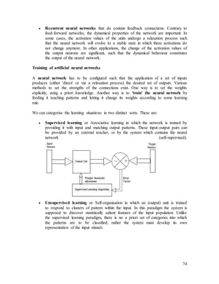 74
 Recurrent neural networks that do contain feedback connections. Contrary to
feed-forward networks, the dynamical properties of the network are important. In
some cases, the activation values of the units undergo a relaxation process such
that the neural network will evolve to a stable state in which these activations do
not change anymore. In other applications, the change of the activation values of
the output neurons are significant, such that the dynamical behaviour constitutes
the output of the neural network.
Training of artificial neural networks
A neural network has to be configured such that the application of a set of inputs
produces (either 'direct' or via a relaxation process) the desired set of outputs. Various
methods to set the strengths of the connections exist. One way is to set the weights
explicitly, using a priori knowledge. Another way is to 'train' the neural network by
feeding it teaching patterns and letting it change its weights according to some learning
rule.
We can categorise the learning situations in two distinct sorts. These are:
 Supervised learning or Associative learning in which the network is trained by
providing it with input and matching output patterns. These input-output pairs can
be provided by an external teacher, or by the system which contains the neural
network (self-supervised).
 Unsupervised learning or Self-organisation in which an (output) unit is trained
to respond to clusters of pattern within the input. In this paradigm the system is
supposed to discover statistically salient features of the input population. Unlike
the supervised learning paradigm, there is no a priori set of categories into which
the patterns are to be classified; rather the system must develop its own
representation of the input stimuli.
 