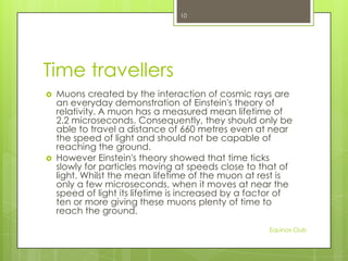 10

Time travellers




Muons created by the interaction of cosmic rays are
an everyday demonstration of Einstein's theory of
relativity. A muon has a measured mean lifetime of
2.2 microseconds. Consequently, they should only be
able to travel a distance of 660 metres even at near
the speed of light and should not be capable of
reaching the ground.
However Einstein's theory showed that time ticks
slowly for particles moving at speeds close to that of
light. Whilst the mean lifetime of the muon at rest is
only a few microseconds, when it moves at near the
speed of light its lifetime is increased by a factor of
ten or more giving these muons plenty of time to
reach the ground.
Equinox Club

 