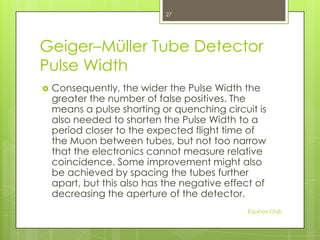 27

Geiger–Müller Tube Detector
Pulse Width


Consequently, the wider the Pulse Width the
greater the number of false positives. The
means a pulse shorting or quenching circuit is
also needed to shorten the Pulse Width to a
period closer to the expected flight time of
the Muon between tubes, but not too narrow
that the electronics cannot measure relative
coincidence. Some improvement might also
be achieved by spacing the tubes further
apart, but this also has the negative effect of
decreasing the aperture of the detector.
Equinox Club

 