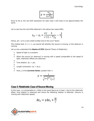 Cosmology
14
Since v << c, the red shift expression for both Case I and Case II are approximately the
same.
Let us see how the red shifts obtained in the above two cases differ.
Hence, 𝑧𝐼𝐼 − 𝑧𝐼 is a very small number due to the (v/c)2
factor.
This implies that, if v << c, we cannot tell whether the source is moving, or the observer is
moving.
Let us now understand the Basics of STR (Special Theory of Relativity):
 Speed of light is a constant.
o
 When the source (or observer) is moving with a speed comparable to the speed of
light, relativistic effects are observed.
o
 Time dilation: ∆𝑡 𝑜 = 𝛾∆𝑡 𝑠
o
 Length contraction: ∆𝑙 𝑜 = ∆𝑡 𝑠/𝛾
o
 Here,  is the Lorrentz factor, greater than 1.
Case3:RelativisticCaseofSourceMoving
In this case, v is comparable to c. Refer to the same figure as in Case I. Due to the relativistic
effect, time dilation is observed and hence the following relation is obtained. (Source is
moving with relativistic speed)
 