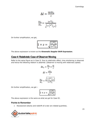 Cosmology
15
On further simplification, we get,
The above expression is known as the Kinematic Doppler Shift Expression.
Case4:RelativisticCaseofObserverMoving
Refer to the same figure as in Case II. Due to relativistic effect, time shortening is observed
and hence the following relation is obtained. (Observer is moving with relativistic speed)
On further simplification, we get –
The above expression is the same as what we got for Case III.
Points to Remember
 Recessional velocity and redshift of a star are related quantities.
 