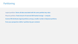 Logical partition: Stores all data associated with the same partition key value
Physical partition: Fixed amount of reserved SSD-backed storage + compute.
Cosmos DB distributes logical partitions among a smaller number of physical partitions.
From your perspective: define 1 partition key per container
Partitioning
 