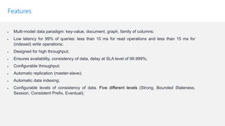 Features
• Multi-model data paradigm: key-value, document, graph, family of columns;
• Low latency for 99% of queries: less than 10 ms for read operations and less than 15 ms for
(indexed) write operations;
• Designed for high throughput;
• Ensures availability, consistency of data, delay at SLA level of 99.999%;
• Configurable throughput;
• Automatic replication (master-slave);
• Automatic data indexing;
• Configurable levels of consistency of data. Five different levels (Strong, Bounded Staleness,
Session, Consistent Prefix, Eventual);
 