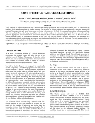 IJRET: International Journal of Research in Engineering and Technology eISSN: 2319-1163 | pISSN: 2321-7308
__________________________________________________________________________________________
Volume: 03 Issue: 03 | Mar-2014, Available @ http://www.ijret.org 218
COST EFFECTIVE FAILOVER CLUSTERING
Nilesh V. Patil1
, Martin P. D’souza2
, Pratik V. Dhiman3
, Parth D. Shah4
1, 2, 3, 4
Student, Computer Engineering, PVG’s COE, Nashik, Maharashtra, India
Abstract
Every company or organization has to use a database for storing information. But what if this database fails? So it behooves the
company to use another database for backup purpose. This is called as failover clustering. For making this clustering manageable
and lucid the corporat people spend more money on buying a licensed copy for both, the core database and the redundant database.
This overhead can be avoided using a database with non-similar platform in which one database is licensed and other may be
freeware. If platforms are similar then the transactions between those databases become simpler. But it won’t be the case with non-
similar platforms. Hence to overcome this problem in both cases cost effective failover clustering is proposed. For designing such
system a common interfacing technique between two non-similar database platforms has to be developed. This will make provision for
using any two database platforms for failover clustering.
Keywords: CEFC (Cost Effective Failover Clustering), DAL (Data Access Layer), DB (Database), HA (High Availability)
-----------------------------------------------------------------------***-----------------------------------------------------------------------
1. INTRODUCTION
In a High Availability Cluster or Failover Clustering
environment the proposed system will allow the user to use
multiple types of Database Management System for whole
cluster. This service will make a provision for organizations
which depend on database cluster to deploy a Database
Management System Independent Failover Cluster.
In a failover cluster, there are two computers (or occasionally
several computers). One (Primary) provides the service in
normal situations. A second (failover) computer is present in
order to run the service when the primary system fails. The
primary system is monitored, with active checks every few
seconds to ensure that the primary system is operating
correctly. The system performing the monitoring may be
either the failover computer or an independent system (called
the cluster controller). In the event of the active system failing,
or failure of components associated with the active system
such as network hardware, the monitoring system will detect
the failure and the failover system will take over operation of
the service. Every company or an organization has to use a
database for storing information. But what if this database
fails? So it behooves the company to use another database for
backup purpose. This is called ad failover clustering. For
making this clustering manageable and lucid the corporate
people spend more money on buying a licensed copy for both,
the core database and the redundant database.
This overhead can be avoided using a database with non-
similar platform in which one database is licensed and the
other may be freeware. If platforms are similar then the
transaction between those databases becomes simpler. But it
won‟t be the case with non-similar platforms. Hence, to
overcome this problem in both cases, cost effective failover
clustering is proposed. For designing such system a common
interfacing technique between two non-similar database
platforms has to be developed. This will make provision for
using any two database management system platforms for the
failover clustering. If the clustering is implemented using this
technique it will provide the same minimum downtime service
to the user at minimum cost.
1.1 Scope
In a HA cluster multiple servers are used to provide a
continuous service to the clients. If some activity internal or
external to the system interrupts the normal working of an
active server then all the clients are switched to the backup
server. If it a database clusters the organization has to maintain
multiple databases in case of failure of active server. These
databases should be of same platform, but it becomes
expensive to buy licensed database. To overcome a difficulty
in HA clusters for providing platform independent DBMS
within same cluster, we will be designing a service which will
be deployed in this cluster. In this way same database cluster
can have multiple types of database management systems.
2. SYSTEM DESIGN
The Cluster system will work in THREE TIER
ARCHITECTURE where a SERVICE acts as a mediator
between the client and the server. Hare the server is in the HA
cluster and Clients are accessing database in cluster. The job
of the service is to monitor the databases and accordingly
directs the clients to the ONLINE database. This service
provides a real time monitoring of the databases. If the service
finds the main database is not active it immediately redirects
all the clients to the redundant backup database. This
switching should take as minimum as possible delay i.e. the
 