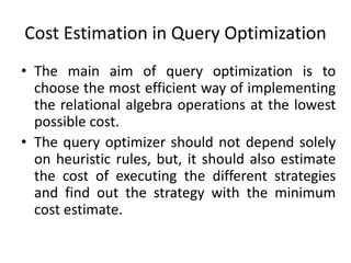 Cost Estimation in Query Optimization
• The main aim of query optimization is to
choose the most efficient way of implementing
the relational algebra operations at the lowest
possible cost.
• The query optimizer should not depend solely
on heuristic rules, but, it should also estimate
the cost of executing the different strategies
and find out the strategy with the minimum
cost estimate.
 