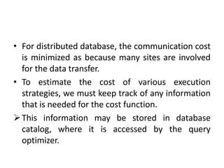 • For distributed database, the communication cost
is minimized as because many sites are involved
for the data transfer.
• To estimate the cost of various execution
strategies, we must keep track of any information
that is needed for the cost function.
This information may be stored in database
catalog, where it is accessed by the query
optimizer.
 