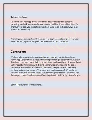 Get user feedback
To ensure that your app meets their needs and addresses their concerns,
gathering feedback from users before you start building it is a brilliant idea. To
improve your app, you can get user feedback using tools such as surveys, focus
groups, or user testing.
A landing page can significantly increase your app’s interest and grow your user
base. Landing pages are designed to convert visitors into customers.
Conclusion
We have all the react native app solution you need for your business. React
Native App Development is a cost-effective option for app development. It allows
developers to create cross-platform apps using a single codebase. However, React
Native’s cost-effectiveness will depend on many factors, including the app’s
complexity, the number of platforms supported, integration with third-party
services, and ongoing support. To ensure your app is successful, it’s crucial to
consider all factors and work with a trusted development team. You should also
thoroughly research and compare different options to find the right team for you.
Get in Touch with us to know more…
 