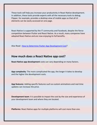 These tools will help you increase your productivity in React Native development.
In addition, these tools provide experts with all the necessary tools to debug.
Flipper, for example, provides a desktop view of mobile apps so that all UI
elements can be easily accessed on one page.
React Native is supported by the IT community and Facebook, despite the fierce
competition between Flutter and React Native. As a result, many companies have
adopted React Native and are now enjoying its full benefits.
Also Read : How to Determine Flutter App Development Cost?
How much does a React Native app cost?
React Native app development costs can vary depending on many factors.
App complexity: The more complicated the app, the longer it takes to develop
and the higher the development costs.
App features: Adding specific features such as custom animations and real-time
updates can increase the price.
Development team: It is possible to impact the cost by the size and experience of
your development team and where they are located.
Platforms: React Native apps for multiple platforms will cost more than one.
 