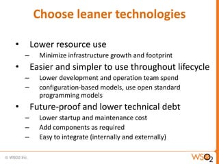 Choose leaner technologies

•       Lower resource use
    –     Minimize infrastructure growth and footprint
•       Easier and simpler to use throughout lifecycle
    –     Lower development and operation team spend
    –     configuration-based models, use open standard
          programming models
•       Future-proof and lower technical debt
    –     Lower startup and maintenance cost
    –     Add components as required
    –     Easy to integrate (internally and externally)
 