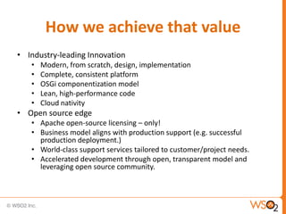 How we achieve that value
• Industry-leading Innovation
   •   Modern, from scratch, design, implementation
   •   Complete, consistent platform
   •   OSGi componentization model
   •   Lean, high-performance code
   •   Cloud nativity
• Open source edge
   • Apache open-source licensing – only!
   • Business model aligns with production support (e.g. successful
     production deployment.)
   • World-class support services tailored to customer/project needs.
   • Accelerated development through open, transparent model and
     leveraging open source community.
 