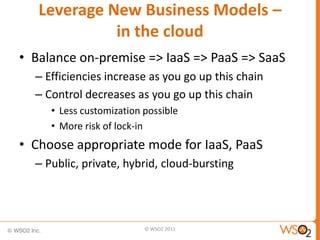 Leverage New Business Models –
             in the cloud
• Balance on-premise => IaaS => PaaS => SaaS
  – Efficiencies increase as you go up this chain
  – Control decreases as you go up this chain
     • Less customization possible
     • More risk of lock-in
• Choose appropriate mode for IaaS, PaaS
  – Public, private, hybrid, cloud-bursting




                          © WSO2 2011
 