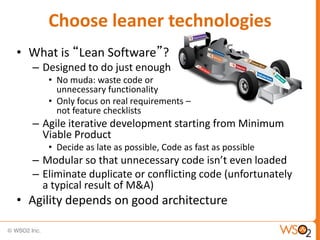 Choose leaner technologies
• What is “Lean Software”?
  – Designed to do just enough
     • No muda: waste code or
       unnecessary functionality
     • Only focus on real requirements –
       not feature checklists
  – Agile iterative development starting from Minimum
    Viable Product
     • Decide as late as possible, Code as fast as possible
  – Modular so that unnecessary code isn’t even loaded
  – Eliminate duplicate or conflicting code (unfortunately
    a typical result of M&A)
• Agility depends on good architecture
 
