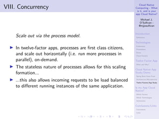 Cloud Native
Computing - What
is it, and is your
app Cloud Native?
Michael J.
O’Sullivan -
@mjjosullivan
Introduction
Definitions
Technologies
Kubernetes
Prometheus
Envoy
Cloud Foundry
Twelve Factor App
What and Why?
Cloud Native App
Study/Demo
Spring Boot Store Front
Architetcure/Microservices
Twelve Factors/App Study
Is my App Cloud
Native?
Which Factors
Which Technologies
Automation
Conclusions/Links
Conclusions
Links
.
.
.
.
.
.
.
.
.
.
.
.
.
.
.
.
.
.
.
.
.
.
.
.
.
.
.
.
.
.
.
.
.
.
.
.
.
.
.
.
VIII. Concurrency
Scale out via the process model.
▶ In twelve-factor apps, processes are first class citizens,
and scale out horizontally (i.e. run more processes in
parallel), on-demand.
▶ The stateless nature of processes allows for this scaling
formation...
▶ ...this also allows incoming requests to be load balanced
to different running instances of the same application.
 