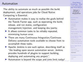 Cloud Native
Computing - What
is it, and is your
app Cloud Native?
Michael J.
O’Sullivan -
@mjjosullivan
Introduction
Definitions
Technologies
Kubernetes
Prometheus
Envoy
Cloud Foundry
Twelve Factor App
What and Why?
Cloud Native App
Study/Demo
Spring Boot Store Front
Architetcure/Microservices
Twelve Factors/App Study
Is my App Cloud
Native?
Which Factors
Which Technologies
Automation
Conclusions/Links
Conclusions
Links
.
.
.
.
.
.
.
.
.
.
.
.
.
.
.
.
.
.
.
.
.
.
.
.
.
.
.
.
.
.
.
.
.
.
.
.
.
.
.
.
Automation
The ability to automate as much as possible the build,
deployment, and operations jobs for Cloud Native
Computing is Essential.
▶ Automation makes it easy to realise the goals behind
the Twevle Factor app, such as seperating the build,
release, and run states, configuration
management/injection, and keeping dev/parity.
▶ It allows common tasks to be reliably repeated,
minimizing human error.
▶ There are many Continuous Integration/Continuos
Delivery automation tools available to choose from to
accomplish these tasks.
▶ Apache Jenkins is one such option, describing itself as
”the leading open source automation server, Jenkins
provides hundreds of plugins to support building,
deploying and automating any project.”.
▶ Automation is beyond the scope and time limit today!
 