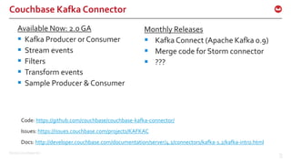 ©2016 Couchbase Inc. 24
Couchbase Kafka Connector
Available Now: 2.0 GA
 Kafka Producer or Consumer
 Stream events
 Filters
 Transform events
 Sample Producer & Consumer
24
Code: https://github.com/couchbase/couchbase-kafka-connector/
Monthly Releases
 Kafka Connect (Apache Kafka 0.9)
 Merge code for Storm connector
 ???
Issues: https://issues.couchbase.com/projects/KAFKAC
Docs: http://developer.couchbase.com/documentation/server/4.1/connectors/kafka-1.2/kafka-intro.html
 