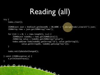 Reading (all)
try {
	   todos.clear();

	   JSONObject json = AndCouch.get(baseURL + DB_NAME + "/_design/todo/_view/all").json;
	   JSONArray rows = json.getJSONArray("rows");

	   for   (int i = 0; i < rows.length(); i++) {
	   	     JSONObject todoObj = rows.getJSONObject(i);
	   	     JSONArray value = todoObj.getJSONArray("value");
	   	     todos.add(new Todo(todoObj.getString("id"), value.getString(1),
	   	     	    	   value.getString(0), todoObj.getLong("key")));
	   }

	   todos.notifyDataSetChanged();

} catch (JSONException e) {
	   e.printStackTrace();
}
 