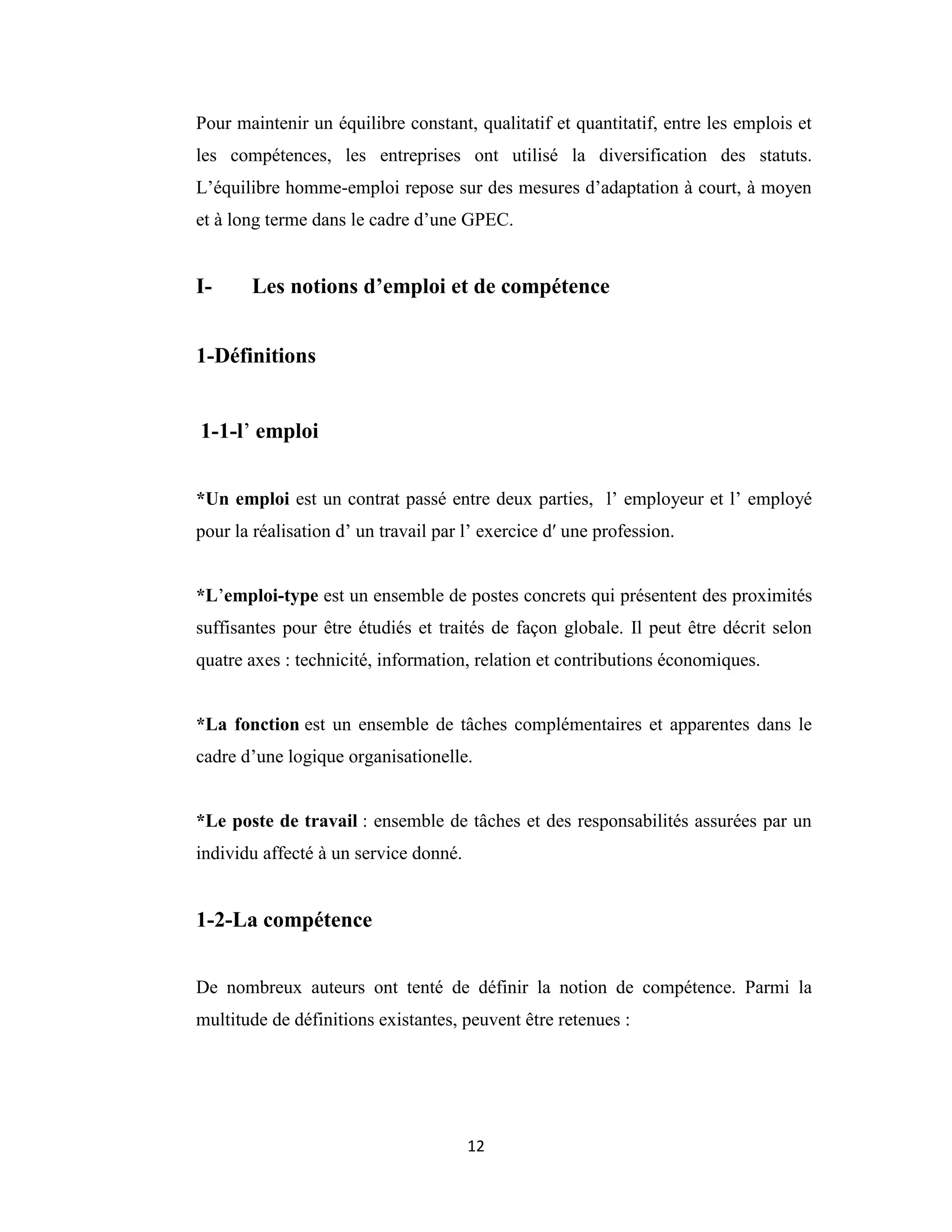 12
Pour maintenir un équilibre constant, qualitatif et quantitatif, entre les emplois et
les compétences, les entreprises ont utilisé la diversification des statuts.
L’équilibre homme-emploi repose sur des mesures d’adaptation à court, à moyen
et à long terme dans le cadre d’une GPEC.
I- Les notions d’emploi et de compétence
1-Définitions
1-1-l’ emploi
*Un emploi est un contrat passé entre deux parties, l’ employeur et l’ employé
pour la réalisation d’ un travail par l’ exercice dʹ une profession.
*L’emploi-type est un ensemble de postes concrets qui présentent des proximités
suffisantes pour être étudiés et traités de façon globale. Il peut être décrit selon
quatre axes : technicité, information, relation et contributions économiques.
*La fonction est un ensemble de tâches complémentaires et apparentes dans le
cadre d’une logique organisationelle.
*Le poste de travail : ensemble de tâches et des responsabilités assurées par un
individu affecté à un service donné.
1-2-La compétence
De nombreux auteurs ont tenté de définir la notion de compétence. Parmi la
multitude de définitions existantes, peuvent être retenues :
 