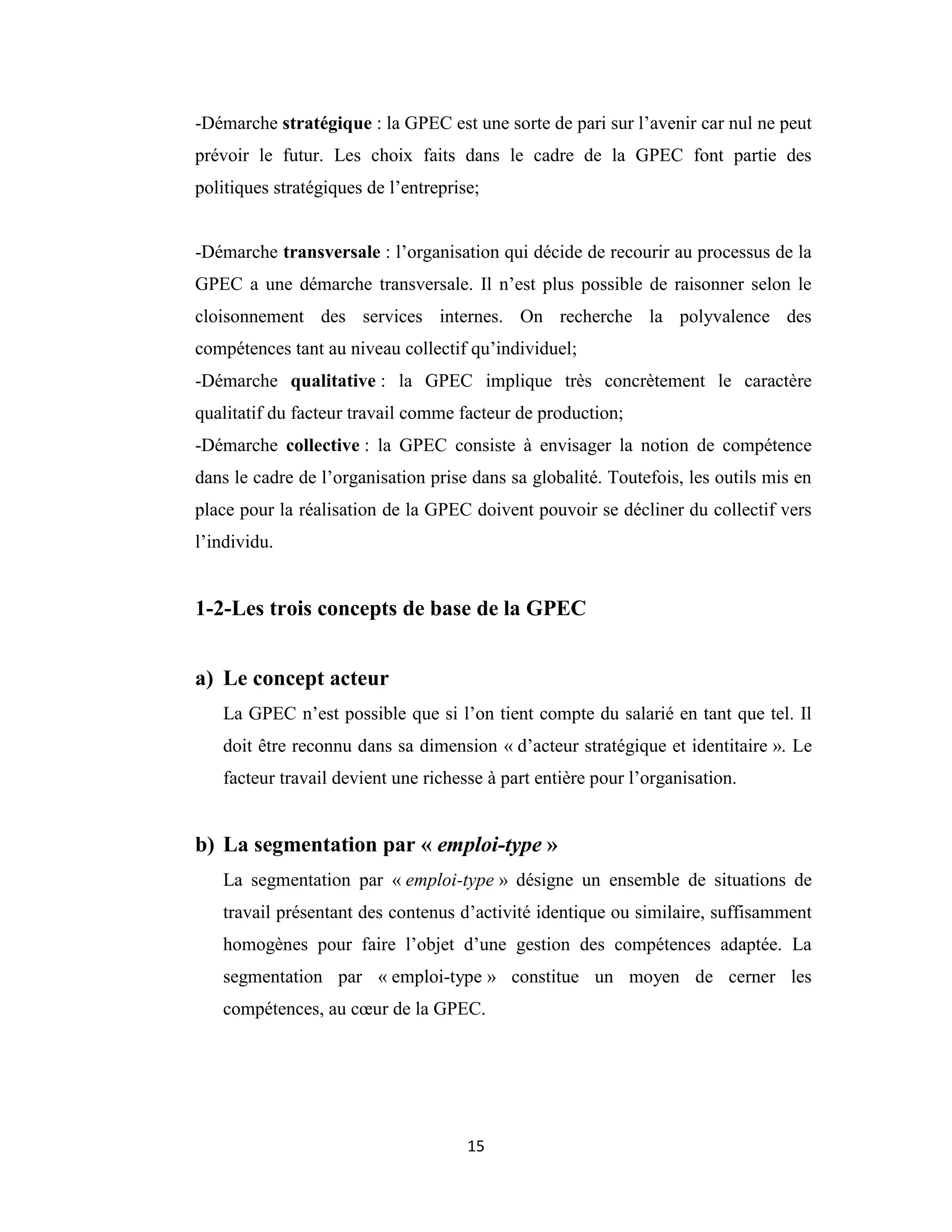 15
-Démarche stratégique : la GPEC est une sorte de pari sur l’avenir car nul ne peut
prévoir le futur. Les choix faits dans le cadre de la GPEC font partie des
politiques stratégiques de l’entreprise;
-Démarche transversale : l’organisation qui décide de recourir au processus de la
GPEC a une démarche transversale. Il n’est plus possible de raisonner selon le
cloisonnement des services internes. On recherche la polyvalence des
compétences tant au niveau collectif qu’individuel;
-Démarche qualitative : la GPEC implique très concrètement le caractère
qualitatif du facteur travail comme facteur de production;
-Démarche collective : la GPEC consiste à envisager la notion de compétence
dans le cadre de l’organisation prise dans sa globalité. Toutefois, les outils mis en
place pour la réalisation de la GPEC doivent pouvoir se décliner du collectif vers
l’individu.
1-2-Les trois concepts de base de la GPEC
a) Le concept acteur
La GPEC n’est possible que si l’on tient compte du salarié en tant que tel. Il
doit être reconnu dans sa dimension « d’acteur stratégique et identitaire ». Le
facteur travail devient une richesse à part entière pour l’organisation.
b) La segmentation par « emploi-type »
La segmentation par « emploi-type » désigne un ensemble de situations de
travail présentant des contenus d’activité identique ou similaire, suffisamment
homogènes pour faire l’objet d’une gestion des compétences adaptée. La
segmentation par « emploi-type » constitue un moyen de cerner les
compétences, au cœur de la GPEC.
 
