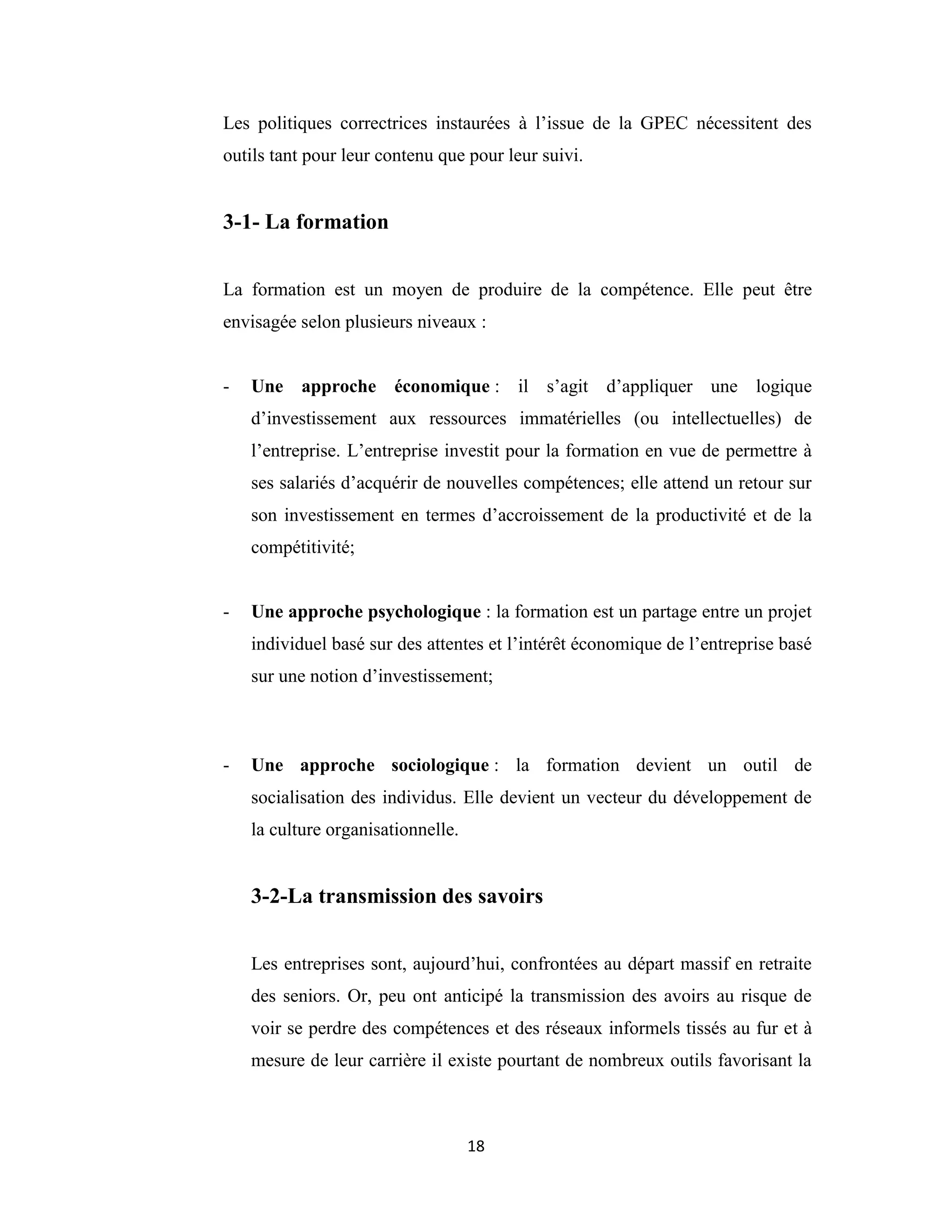 18
Les politiques correctrices instaurées à l’issue de la GPEC nécessitent des
outils tant pour leur contenu que pour leur suivi.
3-1- La formation
La formation est un moyen de produire de la compétence. Elle peut être
envisagée selon plusieurs niveaux :
- Une approche économique : il s’agit d’appliquer une logique
d’investissement aux ressources immatérielles (ou intellectuelles) de
l’entreprise. L’entreprise investit pour la formation en vue de permettre à
ses salariés d’acquérir de nouvelles compétences; elle attend un retour sur
son investissement en termes d’accroissement de la productivité et de la
compétitivité;
- Une approche psychologique : la formation est un partage entre un projet
individuel basé sur des attentes et l’intérêt économique de l’entreprise basé
sur une notion d’investissement;
- Une approche sociologique : la formation devient un outil de
socialisation des individus. Elle devient un vecteur du développement de
la culture organisationnelle.
3-2-La transmission des savoirs
Les entreprises sont, aujourd’hui, confrontées au départ massif en retraite
des seniors. Or, peu ont anticipé la transmission des avoirs au risque de
voir se perdre des compétences et des réseaux informels tissés au fur et à
mesure de leur carrière il existe pourtant de nombreux outils favorisant la
 