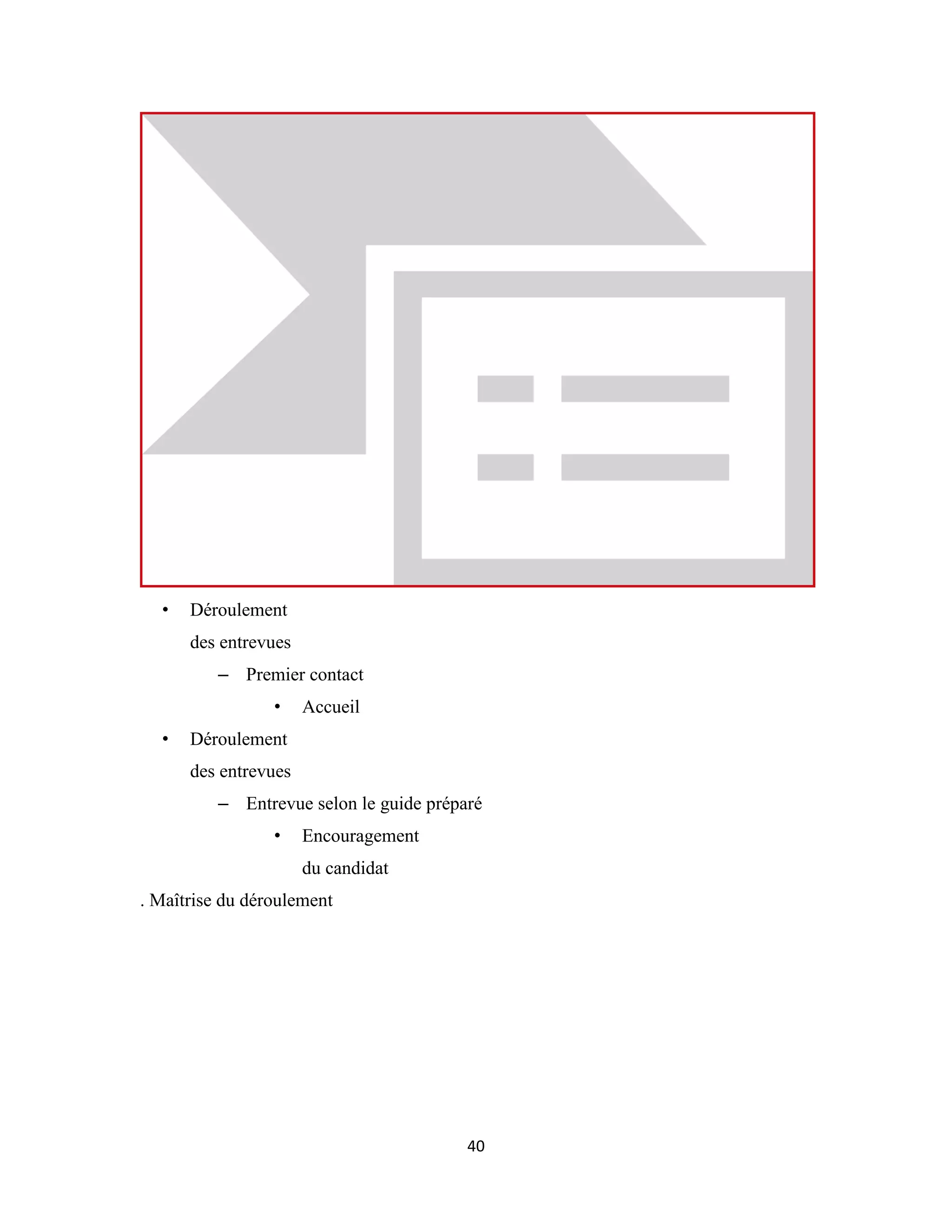 40
• Déroulement
des entrevues
– Premier contact
• Accueil
• Déroulement
des entrevues
– Entrevue selon le guide préparé
• Encouragement
du candidat
. Maîtrise du déroulement
 