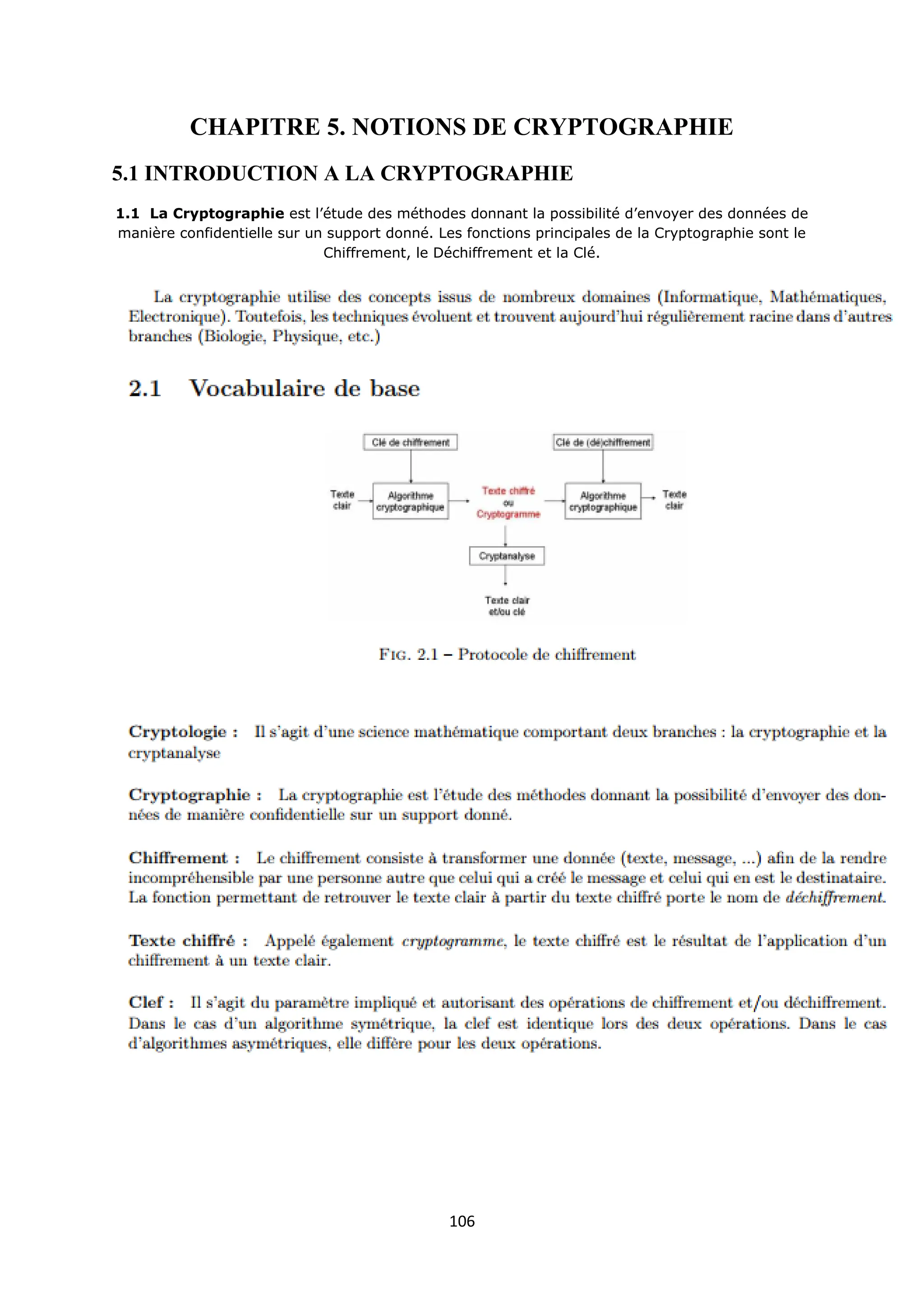 106
CHAPITRE 5. NOTIONS DE CRYPTOGRAPHIE
5.1 INTRODUCTION A LA CRYPTOGRAPHIE
1.1 La Cryptographie est l’étude des méthodes donnant la possibilité d’envoyer des données de
manière confidentielle sur un support donné. Les fonctions principales de la Cryptographie sont le
Chiffrement, le Déchiffrement et la Clé.
 