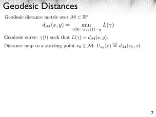 Geodesic Distances
Geodesic distance metric over M       Rn
                 dM (x, y) =          min     L( )
                               (0)=x, (1)=y

Geodesic curve: (t) such that L( ) = dM (x, y).
                                                  def.
Distance map to a starting point x0    M: Ux0 (x) = dM (x0 , x).




                                                                   7
 