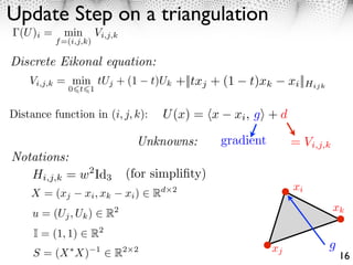 Update Step on a triangulation
  (U )i =     min        Vi,j,k
            f =(i,j,k)

Discrete Eikonal equation:
    Vi,j,k = min tUj + (1                t)Uk +||txj + (1     t)xk        xi ||Hijk
               0 t 1


Distance function in (i, j, k):              U (x) = x      xi , g + d

                                     Unknowns:           gradient         = Vi,j,k
Notations:
   Hi,j,k = w2 Id3                (for simpliﬁty)
                                                                           xi
    X = (xj         xi , xk       xi )   R   d 2

                                                                                      xk
     u = (Uj , Uk )          R2
     I = (1, 1)      R2
                                                                     xj               g
     S = (X X)           1
                              R   2 2
                                                                                          16
 