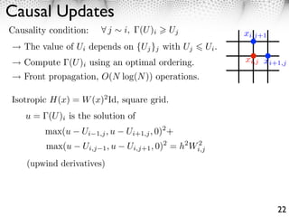 Causal Updates
Causality condition:       j     i,   (U )i   Uj                  xi,j+1
   The value of Ui depends on {Uj }j with Uj               Ui .
   Compute (U )i using an optimal ordering.                       xi,j xi+1,j
   Front propagation, O(N log(N )) operations.

Isotropic H(x) = W (x)2 Id, square grid.
    u = (U )i is the solution of
         max(u    Ui   1,j , u   Ui+1,j , 0)2 +
         max(u    Ui,j   1, u     Ui,j+1 , 0)2 = h2 Wi,j
                                                     2


    (upwind derivatives)




                                                                           22
 