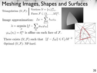 Meshing Images, Shapes and Surfaces
                        Vertices V = {vi }M .
Triangulation (V, F):                     i=1
                        Faces F    {1, . . . , M }3 .
                                    M

Image approximation: fM =                 m ⇥m
                                   m=1
         = argmin ||f          µm ⇥m ||
                µ
                           m
   ⇥m (vi ) =   m
                i   is a ne on each face of F.

 There exists (V, F) such that ||f          fM ||       Cf M   2

 Optimal (V, F): NP-hard.




                                                                   35
 