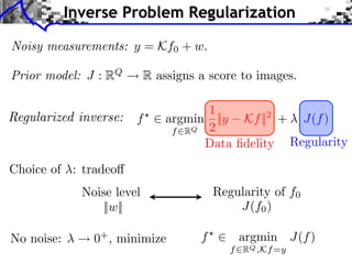 Inverse Problem Regularization

Noisy measurements: y = Kf0 + w.

Prior model: J : RQ         R assigns a score to images.

                                      1
                        f       argmin ||y Kf ||2 + J(f )
                                 f RQ 2
                                      Data ﬁdelity Regularity

Choice of : tradeo
              Noise level                 Regularity of f0
                  ||w||                       J(f0 )

No noise:       0+ , minimize         f       argmin J(f )
                                             f RQ ,Kf =y
 