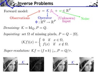 Inverse Problems
Forward model:          y = K f0 + w     RP

    Observations        Operator  (Unknown)            Noise
                        : RQ   RP   Input
Denoising: K = IdQ , P = Q.
Inpainting: set    of missing pixels, P = Q     | |.
                          0 if x     ,
           (Kf )(x) =
                          f (x) if x /    .
Super-resolution: Kf = (f     k)   , P = Q/ .


            K                                 K
 