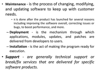 • Maintenance - is the process of changing, modifying,
and updating software to keep up with customer
needs.
• It is done after the product has launched for several reasons
including improving the software overall, correcting issues or
bugs, to boost performance, and more.
– Deployment - is the mechanism through which
applications, modules, updates, and patches are
delivered from developers to users.
– Installation - is the act of making the program ready for
execution.
• Support - are generally technical support or
break/fix services that are delivered for specific
software products.
 