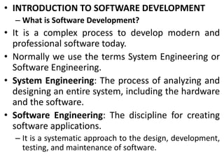 • INTRODUCTION TO SOFTWARE DEVELOPMENT
– What is Software Development?
• It is a complex process to develop modern and
professional software today.
• Normally we use the terms System Engineering or
Software Engineering.
• System Engineering: The process of analyzing and
designing an entire system, including the hardware
and the software.
• Software Engineering: The discipline for creating
software applications.
– It is a systematic approach to the design, development,
testing, and maintenance of software.
 